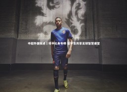 九游体育_中超外援旅途囧境中化身导师 留学生共享足球智慧课堂