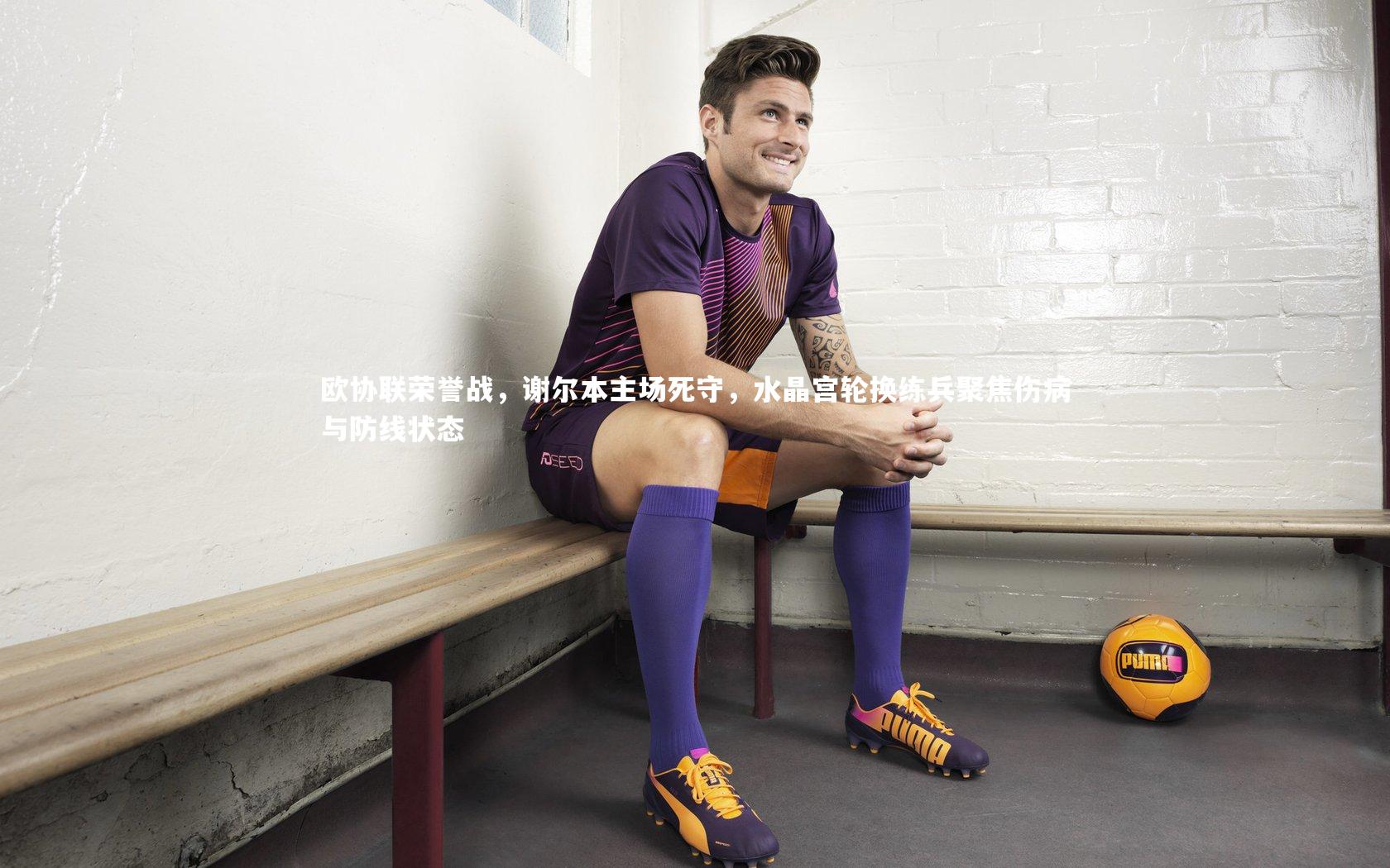 欧协联荣誉战,谢尔本主场死守,水晶宫轮换练兵聚焦伤病与防线状态