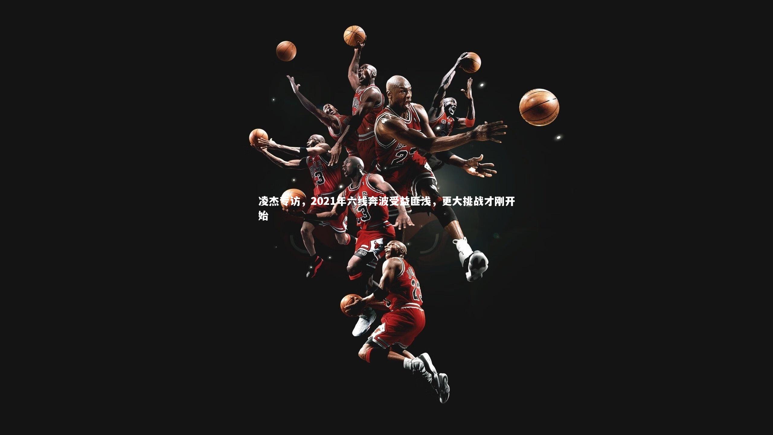 凌杰专访，2021年六线奔波受益匪浅，更大挑战才刚开始